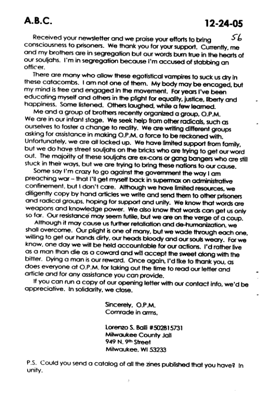 AB.C. 12-24-05  Received your newslefter and we praise yow efforislobing 56 ‘consciousness 1o prisoners. We thank you for your support. Currently, me m\dmyb’omaehwhnwo\lmb\lﬂmhﬁlmd our soufiahs. I’mnwsoaﬁmmml’mmmmdn@ﬁnqm officer. lmeﬂemmdmmmﬂmmbmkuﬂh these catacombs. |WMMMMWMMMWM my mind s free and engaged in the movement. For years I’ve been happiness. Some listened. Others laughed. while a few leamed. Me and @ group o brofhers recently OIGANZed @ group, O P M. We are in ourinfant stage. We seek help flom ofher faicass, such as ourselves 1o foster a change to reality. We are wrifing different groups: asking for assislance in making O.P.M. o force fo be reckoned with. Unfortunately, we are ol locked up. We have limited support from family, ul we o have streef soulhs on the bricks who are Hying 10 get our word !Omkl\msiww!.hﬂw’mmhmmmhwwu. Some say I’m crazy fo go agains! the govemment the way | am Wmv\gw-ml‘“w’mmhmoﬁm ‘confinement, but | don’t care. Although we have limited resources, we diigently copy by hand arficies we wife and send them fo ofher prisoners and radical groups. hoping for support and unity. We know that words are ‘weapons and knowledge power. We also know that words can get us only sofor. wmgmmm,wmmmhwdumA Alhough f may couse us rther relalation and de-umaniation. we shall overcome.. Wumiwdm.m»«mmmmm, W\gtogelwmﬁw.mmbbowumwmmav. Forwe know. one day we will be held accountable for our actions. 1"d rather ive mcﬂmﬁmﬂtuumﬂﬂ\dwﬂlwhmmﬂmm bitter. Dying a man is our reward. Once again, I’d ke fo thank you, s does everyone ot O P.M.for taking out fhe fime 1o read ouretler and article and for any assistance you can provide. Ilvwcmmacwydmmmwhwmmm.m’dbﬂ ppreciative. insolcarty, we cose,  Sincerely, OP.M. Comvade in arms,  Lorerzo S. Bail #502815731 Miwaukee County Jait 949 N. 9" Stroet Miwaukee, Wi 53233  P.5. Could you send a catalog of all the znes publshed that you have? In unity. 